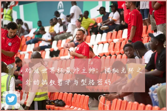 对话世界杯最帅主帅：揭秘光环之外的执教哲学与型格密码