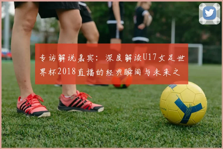 专访解说嘉宾：深度解读U17女足世界杯2018直播的经典瞬间与未来之星