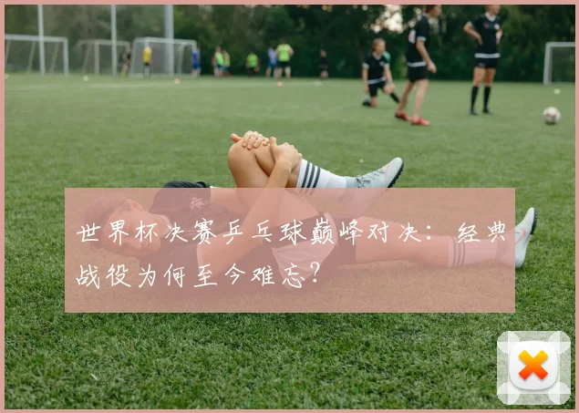 世界杯决赛乒乓球巅峰对决:经典战役为何至今难忘?