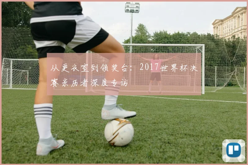 从更衣室到领奖台：2017世界杯决赛亲历者深度专访
