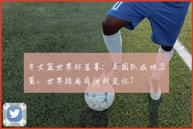 年女篮世界杯落幕：美国队成功卫冕，世界格局有何新变化？