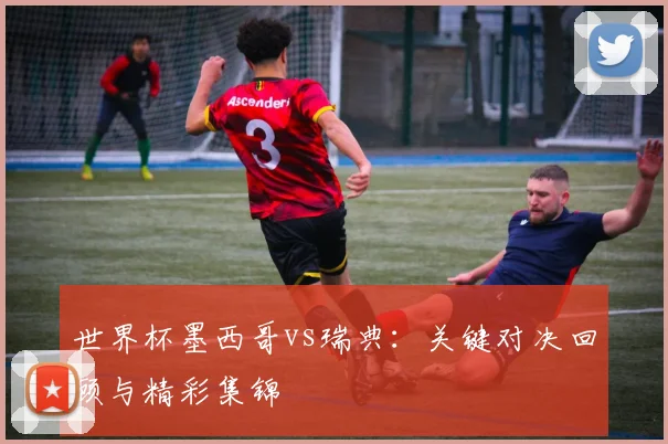 世界杯墨西哥vs瑞典:关键对决回顾与精彩集锦