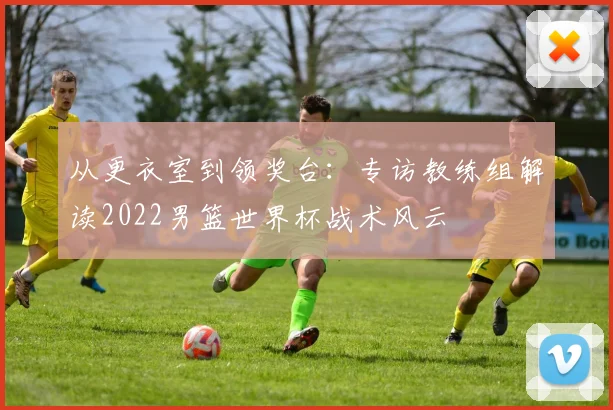 从更衣室到领奖台：专访教练组解读2022男篮世界杯战术风云