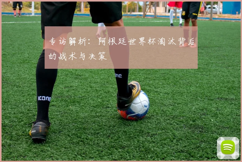 专访解析:阿根廷世界杯淘汰背后的战术与决策