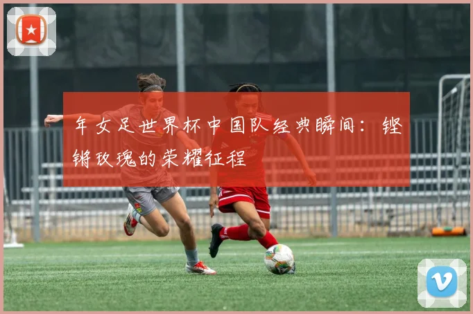 年女足世界杯中国队经典瞬间：铿锵玫瑰的荣耀征程