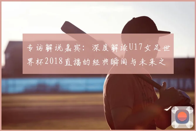专访解说嘉宾:深度解读U17女足世界杯2018直播的经典瞬间与未来之星