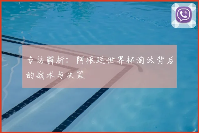 专访解析:阿根廷世界杯淘汰背后的战术与决策