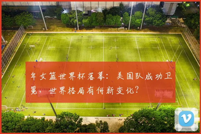 年女篮世界杯落幕：美国队成功卫冕，世界格局有何新变化？