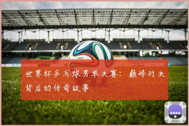 世界杯乒乓球男单决赛：巅峰对决背后的传奇故事