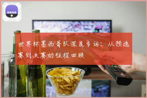 世界杯墨西哥队深度专访:从预选赛到决赛的征程回顾