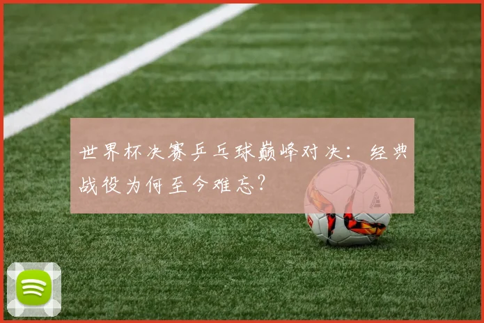 世界杯决赛乒乓球巅峰对决:经典战役为何至今难忘?