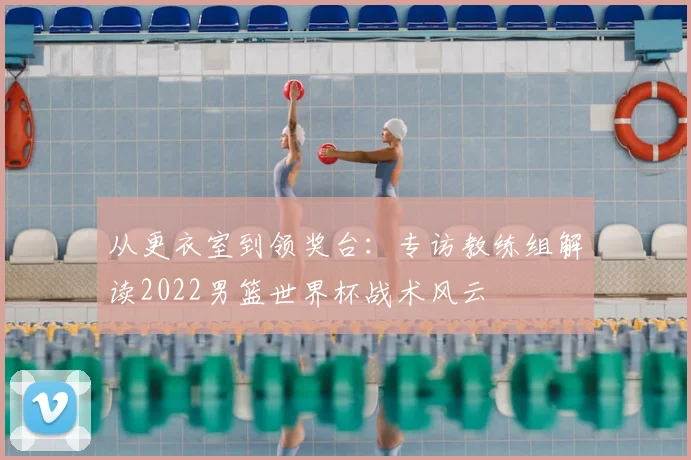从更衣室到领奖台：专访教练组解读2022男篮世界杯战术风云