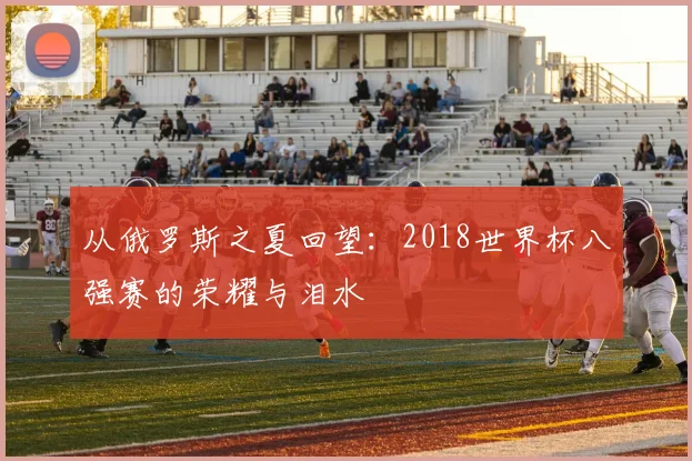 从俄罗斯之夏回望:2018世界杯八强赛的荣耀与泪水