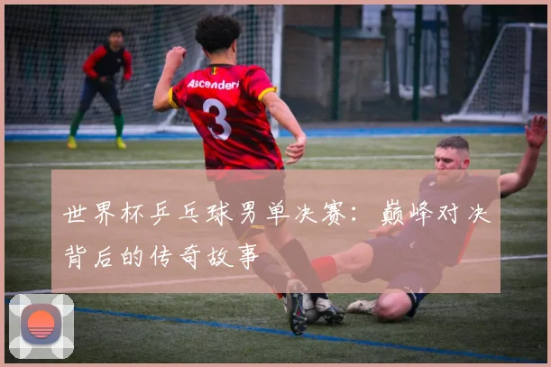世界杯乒乓球男单决赛：巅峰对决背后的传奇故事