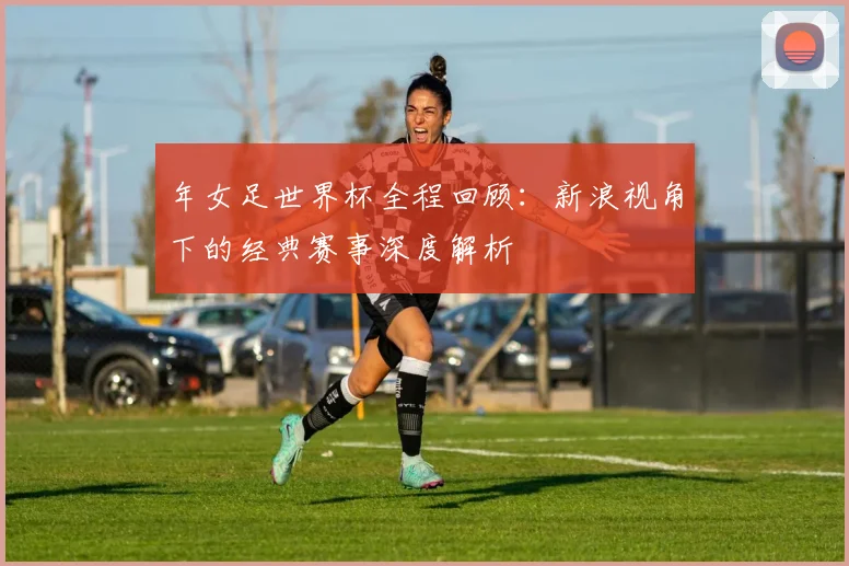年女足世界杯全程回顾：新浪视角下的经典赛事深度解析