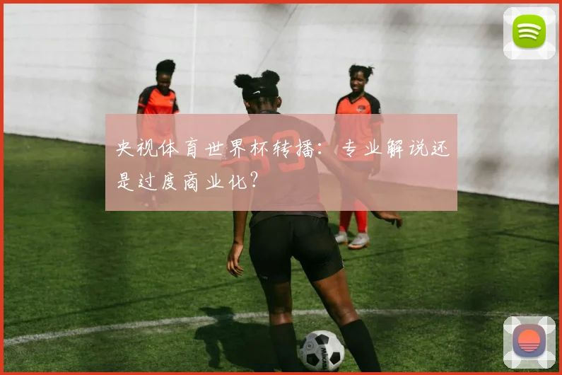 央视体育世界杯转播:专业解说还是过度商业化?