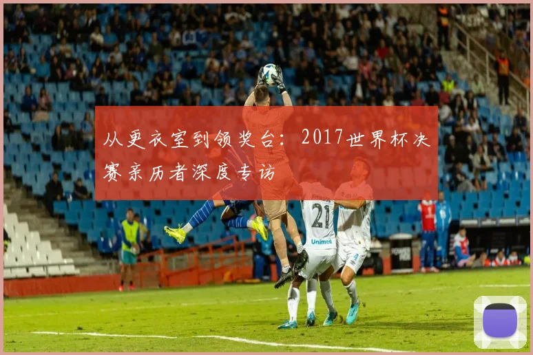 从更衣室到领奖台：2017世界杯决赛亲历者深度专访